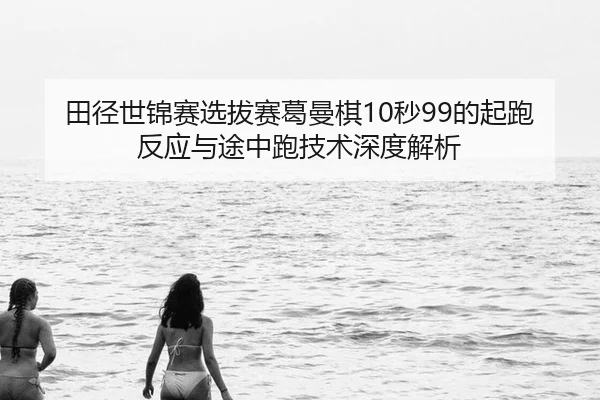 田径世锦赛选拔赛葛曼棋10秒99的起跑反应与途中跑技术深度解析
